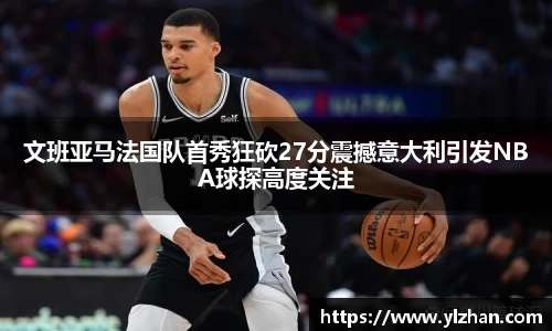 文班亚马法国队首秀狂砍27分震撼意大利引发NBA球探高度关注